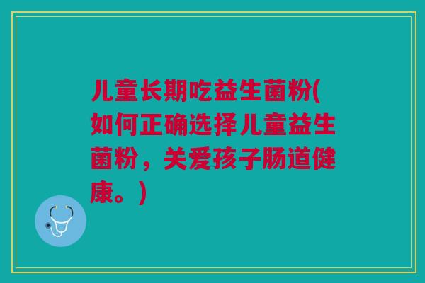 儿童长期吃益生菌粉(如何正确选择儿童益生菌粉,关爱孩子肠道健康。)