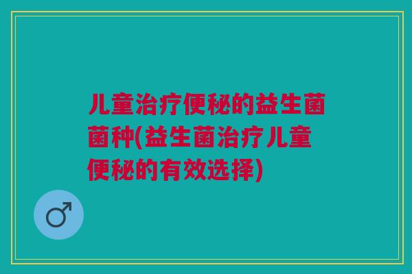 儿童治疗便秘的益生菌菌种(益生菌治疗儿童便秘的有效选择)