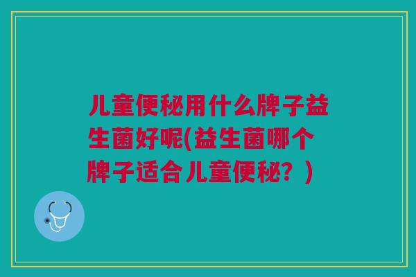 儿童用什么牌子益生菌好呢(益生菌哪个牌子适合儿童?) 儿童用什么牌子益生菌好呢(益生菌哪个牌子适合儿童?)
