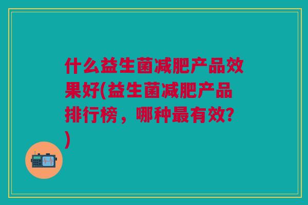 什么益生菌产品效果好(益生菌产品排行榜,哪种有效?) 什么益生菌产品效果好(益生菌产品排行榜,哪种有效?)