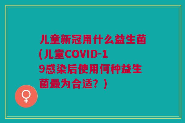 儿童新冠用什么益生菌(儿童COVID-19感染后使用何种益生菌最为合适?)