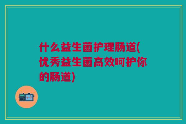 什么益生菌护理肠道(优秀益生菌高效呵护你的肠道)