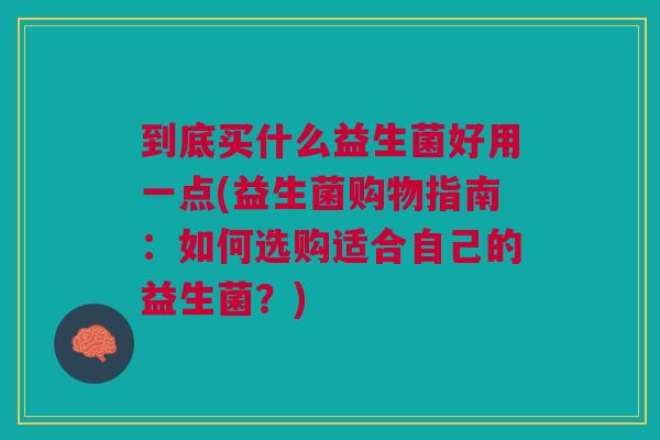 到底买什么益生菌好用一点(益生菌购物指南:如何选购适合自己的益生菌?)