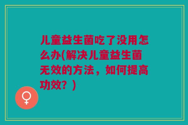 儿童益生菌吃了没用怎么办(解决儿童益生菌无效的方法,如何提高功效?)