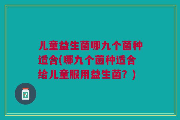 儿童益生菌哪九个菌种适合(哪九个菌种适合给儿童服用益生菌?)