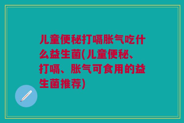 儿童便秘打嗝胀气吃什么益生菌(儿童便秘、打嗝、胀气可食用的益生菌推荐)