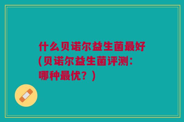 什么贝诺尔益生菌最好(贝诺尔益生菌评测:哪种最优?)