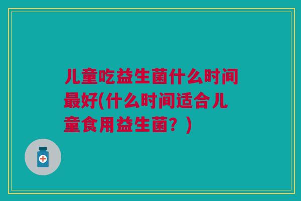 儿童吃益生菌什么时间最好(什么时间适合儿童食用益生菌?)