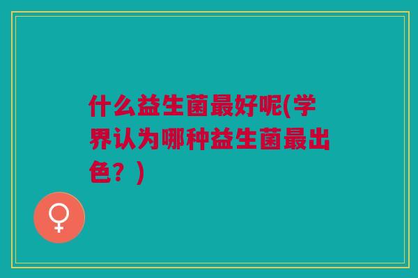 什么益生菌最好呢(学界认为哪种益生菌最出色?)