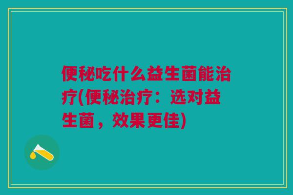 便秘吃什么益生菌能治疗(便秘治疗:选对益生菌,效果更佳)