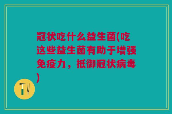 冠状吃什么益生菌(吃这些益生菌有助于增强免疫力,抵御冠状病毒)