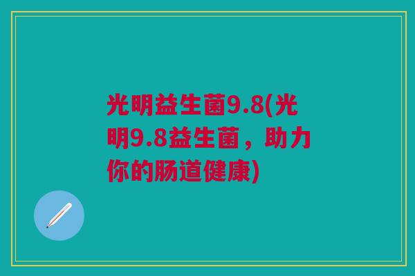 光明益生菌9.8(光明9.8益生菌,助力你的肠道健康)