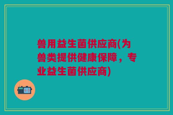 兽用益生菌供应商(为兽类提供健康保障,专业益生菌供应商) 兽用益生菌供应商(为兽类提供健康保障,专业益生菌供应商)