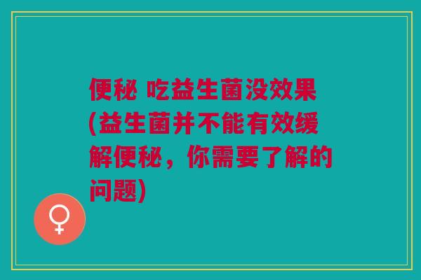 便秘 吃益生菌没效果(益生菌并不能有效缓解便秘,你需要了解的问题)