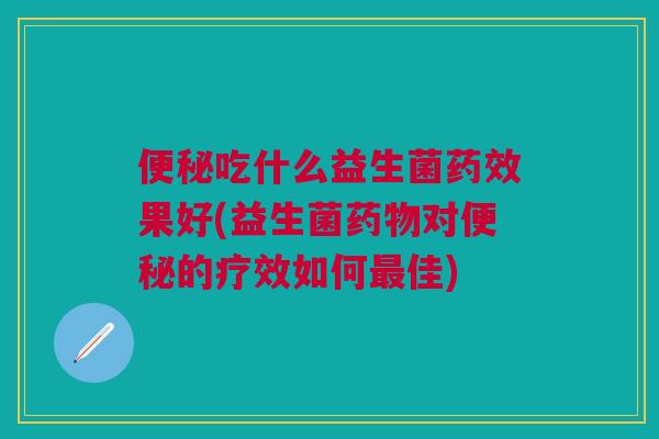 便秘吃什么益生菌药效果好(益生菌药物对便秘的疗效如何最佳)