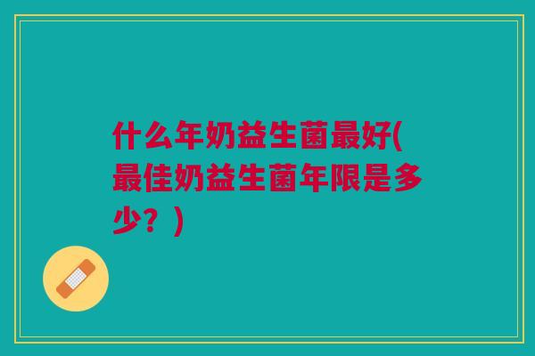 什么年奶益生菌最好(最佳奶益生菌年限是多少?)