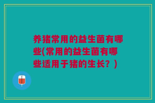 养猪常用的益生菌有哪些(常用的益生菌有哪些适用于猪的生长?)