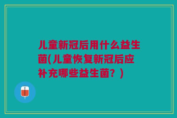 儿童新冠后用什么益生菌(儿童恢复新冠后应补充哪些益生菌?)