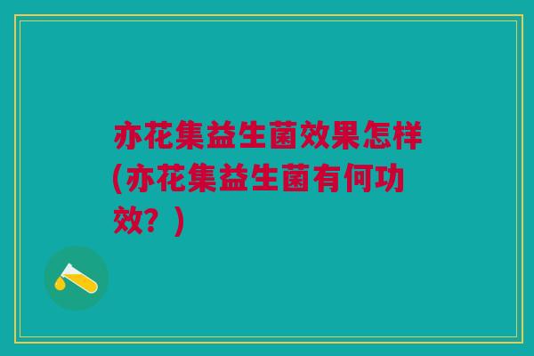 亦花集益生菌效果怎样(亦花集益生菌有何功效?)