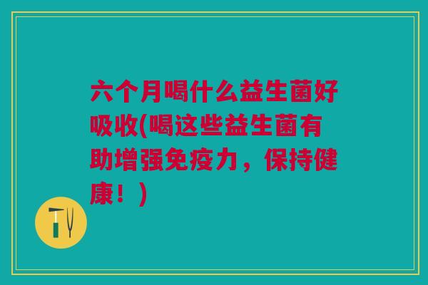 六个月喝什么益生菌好吸收(喝这些益生菌有助增强免疫力,保持健康!)