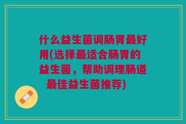 什么益生菌调肠胃最好用(选择最适合肠胃的益生菌,帮助调理肠道 最佳益生菌推荐)