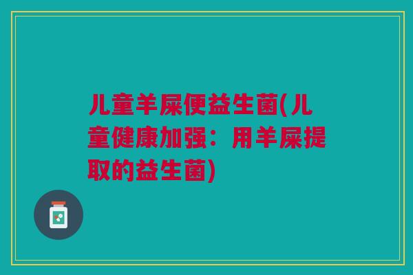 儿童羊屎便益生菌(儿童健康加强:用羊屎提取的益生菌)
