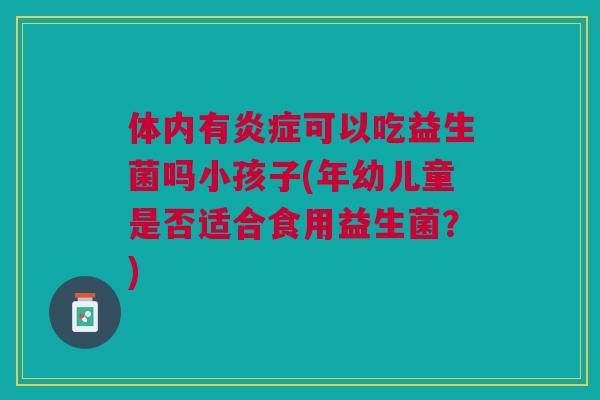 体内有可以吃益生菌吗小孩子(年幼儿童是否适合食用益生菌?) 体内有可以吃益生菌吗小孩子(年幼儿童是否适合食用益生菌?)