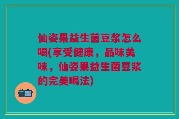 仙姿果益生菌豆浆怎么喝(享受健康,品味美味,仙姿果益生菌豆浆的完美喝法)