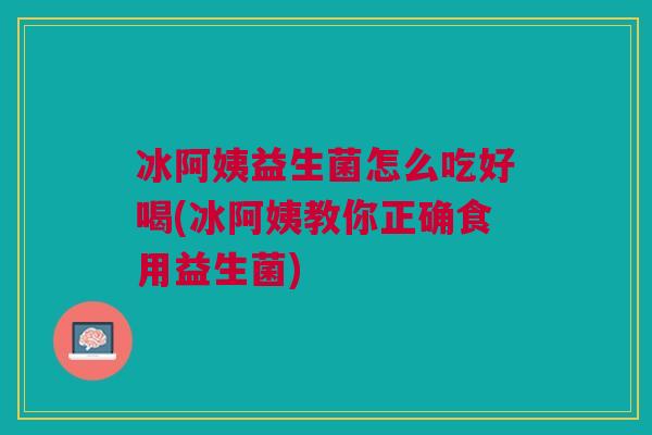 冰阿姨益生菌怎么吃好喝(冰阿姨教你正确食用益生菌)