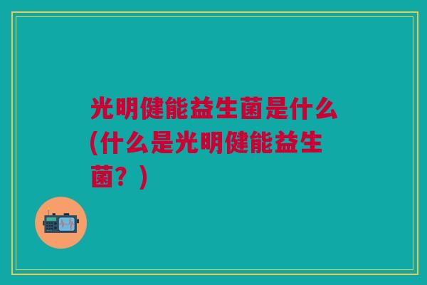 光明健能益生菌是什么(什么是光明健能益生菌?) 光明健能益生菌是什么(什么是光明健能益生菌?)