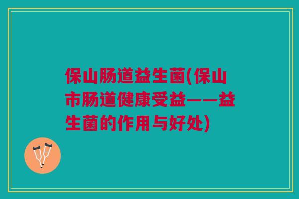 保山肠道益生菌(保山市肠道健康受益——益生菌的作用与好处)