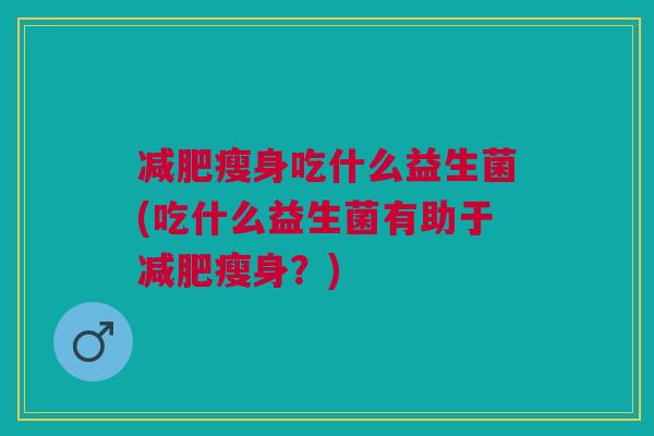 减肥瘦身吃什么益生菌(吃什么益生菌有助于减肥瘦身?)