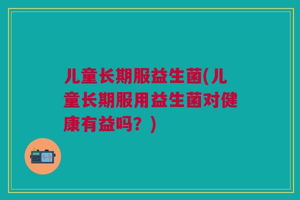 儿童长期服益生菌(儿童长期服用益生菌对健康有益吗?) 儿童长期服益生菌(儿童长期服用益生菌对健康有益吗?)
