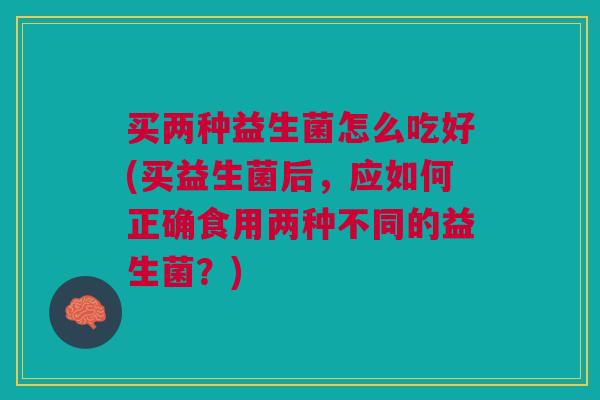 买两种益生菌怎么吃好(买益生菌后,应如何正确食用两种不同的益生菌?) 买两种益生菌怎么吃好(买益生菌后,应如何正确食用两种不同的益生菌?)