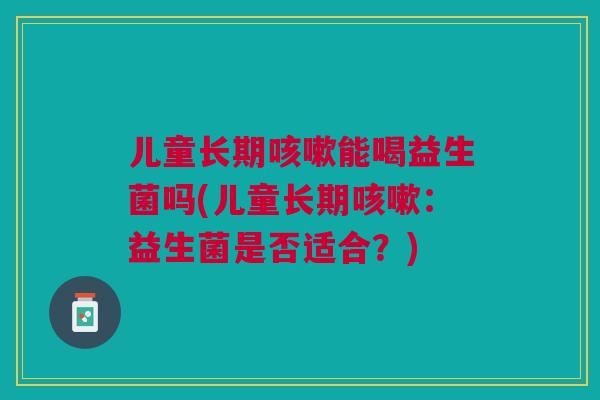 儿童长期能喝益生菌吗(儿童长期:益生菌是否适合?) 儿童长期能喝益生菌吗(儿童长期:益生菌是否适合?)