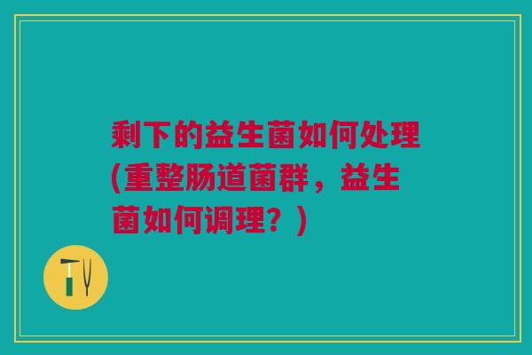 剩下的益生菌如何处理(重整肠道菌群,益生菌如何调理?)