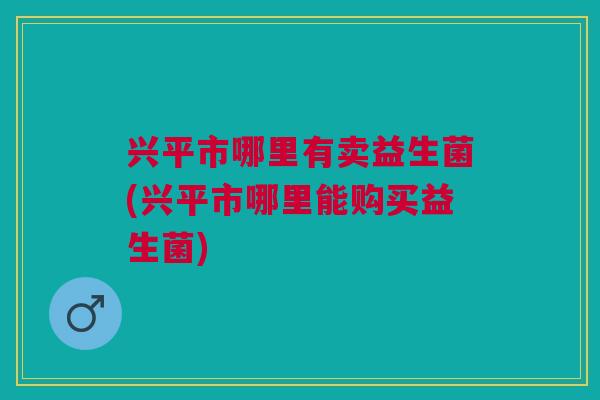 兴平市哪里有卖益生菌(兴平市哪里能购买益生菌) 兴平市哪里有卖益生菌(兴平市哪里能购买益生菌)