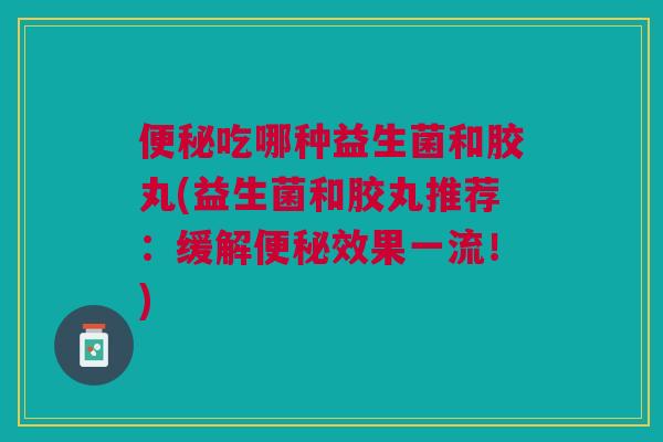 吃哪种益生菌和胶丸(益生菌和胶丸推荐：缓解效果一流！)