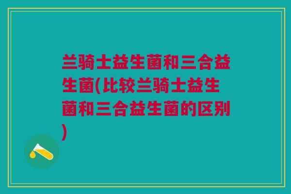 兰骑士益生菌和三合益生菌(比较兰骑士益生菌和三合益生菌的区别)