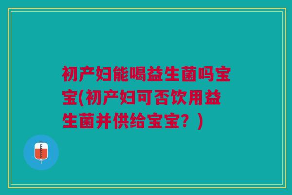 初产妇能喝益生菌吗宝宝(初产妇可否饮用益生菌并供给宝宝?)