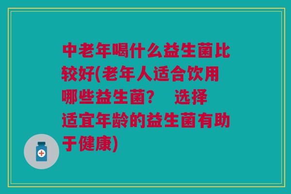 中老年喝什么益生菌比较好(老年人适合饮用哪些益生菌? 选择适宜年龄的益生菌有助于健康)