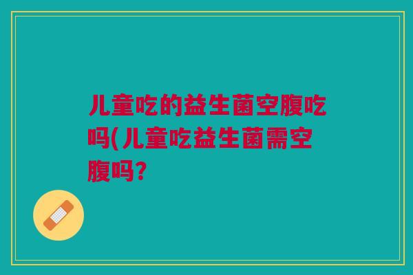 儿童吃的益生菌空腹吃吗(儿童吃益生菌需空腹吗?