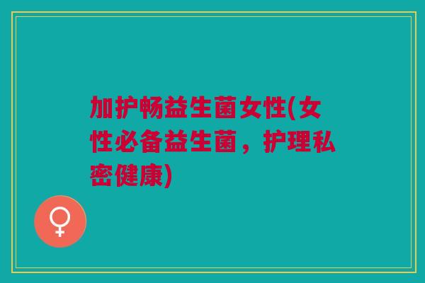 加护畅益生菌女性(女性必备益生菌,护理私密健康)