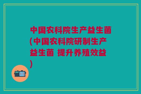 中国农科院生产益生菌(中国农科院研制生产益生菌 提升养殖效益)