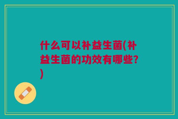什么可以补益生菌(补益生菌的功效有哪些?)