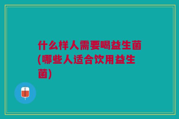 什么样人需要喝益生菌(哪些人适合饮用益生菌)