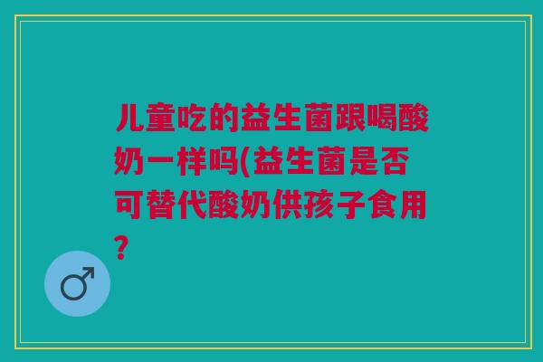 儿童吃的益生菌跟喝酸奶一样吗(益生菌是否可替代酸奶供孩子食用? 儿童吃的益生菌跟喝酸奶一样吗(益生菌是否可替代酸奶供孩子食用?