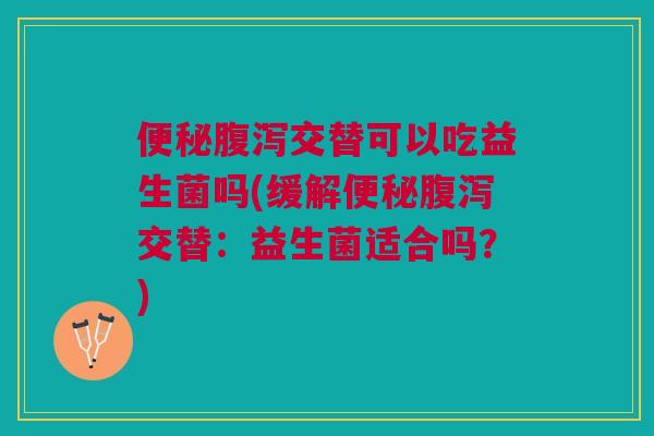 便秘腹泻交替可以吃益生菌吗(缓解便秘腹泻交替:益生菌适合吗?)