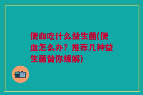 便吃什么益生菌(便怎么办?推荐几种益生菌替你缓解) 便吃什么益生菌(便怎么办?推荐几种益生菌替你缓解)