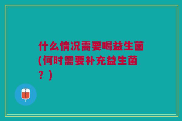 什么情况需要喝益生菌(何时需要补充益生菌?)